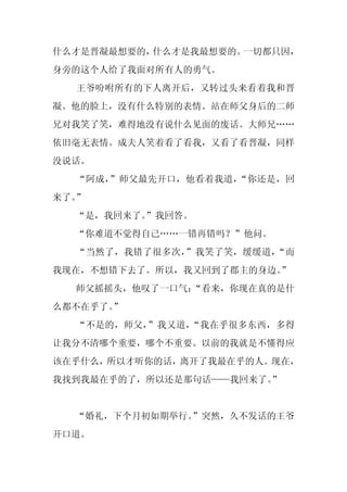 什么才是晋凝最想要的，什么才是我最想要的。一切都只因，
身旁的这个人给了我面对所有人的勇气。
  王爷吩咐所有的下人离开后，又转过头来看着我和晋
凝。他的脸上，没有什么特别的表情。站在师父身后的二师
兄对我笑了笑，难得地没有说什么见面的废话。大师兄……
依旧毫无表情。成夫人笑着看了看我，又看了看晋凝，同样
没说话。
  “阿成，”师父最先开口，他看着我道，“你还是，回
来了。”
  “是，我回来了。”我回答。
  “你难道不觉得自己……一错再错吗？”他问。
  “当然了，我错了很多次，”我笑了笑，缓缓道，“而
我现在，不想错下去了。所以，我又回到了郡主的身边。
                        ”
  师父摇摇头，他叹了一口气：
              “看来，你现在真的是什
么都不在乎了。
      ”
  “不是的，师父，”我又道，“我在乎很多东西，多得
让我分不清哪个重要，哪个不重要。以前的我就是不懂得应
该在乎什么，所以才听你的话，离开了我最在乎的人。现在，
我找到我最在乎的了，所以还是那句话——我回来了。”


  “婚礼，下个月初如期举行。”突然，久不发话的王爷
开口道。
 