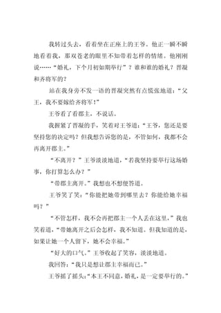 我转过头去，看着坐在正座上的王爷。他正一瞬不瞬
地看着我，那双苍老的眼里不知带着怎样的情绪。他刚刚
说……“婚礼，下个月初如期举行”？谁和谁的婚礼？晋凝
和齐将军的？
  站在我身旁不发一语的晋凝突然有点慌张地道：“父
          ”
王，我不要嫁给齐将军！
  王爷看了看郡主，不说话。
  我握紧了晋凝的手，笑着对王爷道：
                 “王爷，您还是要
坚持您的决定吗？但我想告诉您的是，不管如何，我都不会
再离开郡主。”
  “不离开？”王爷淡淡地道，
              “若我坚持要举行这场婚
事，你打算怎么办？”
  “带郡主离开。
        ”我想也不想便答道。
  王爷笑了笑：“你能把她带到哪里去？你能给她幸福
吗？”
  “不管怎样，我不会再把郡主一个人丢在这里，
                      ”我也
笑着道，
   “带她离开之后会怎样，我不知道。但我知道的是，
如果让她一个人留下，她不会幸福。
               ”
  “好大的口气。
        ”王爷收起了笑容，淡淡地道。
  我回答：
     “我只是想让郡主幸福而已。
                 ”
  王爷摇了摇头：
        “本王不同意，婚礼，是一定要举行的。
                         ”
 