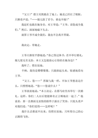 “父王！
     ”郡主突然跪在了地上，她竟已经红了眼眶，
只颤着声道，“……凝儿除了若兮，谁也不嫁！”
  我赶忙也跪在她身旁，对王爷道：
                “王爷，请您成全我
们。
 ”然后，深深地磕下头去。
  就算王爷不成全我们，我也不会离开晋凝。


  我决定，带她走。


  王爷只继续平静地道：
           “你已签过休书，若不举行婚礼，
凝儿便无名无份，本王又怎能放心让你陪在她身边？”
  我听了，愣在原地。
  半晌，我仍是懵懵懂懂，只能抬起头来，疑惑地看向
王爷。
  “父王，您……”晋凝与我一样，不知王爷想表达什
么，只愣愣地道，“您……您说什么？”
  王爷淡淡地说：
        “本王决定，在郡马府里再举行一次婚
礼。这样，你们二人以后便能够名正言顺地在一起了，”他
说着，那一直都面无表情的脸终于露出了笑容，只低头柔声
对我们道，
    “你们觉得……怎样呢？”
  我什么话都说不出来，仍愣在原地，只听得自己的心
正跳得飞快。
 