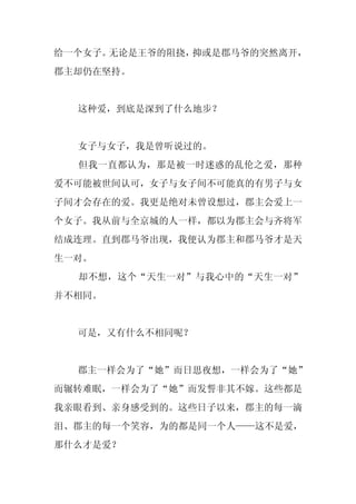 给一个女子。无论是王爷的阻挠，抑或是郡马爷的突然离开，
郡主却仍在坚持。


  这种爱，到底是深到了什么地步？


  女子与女子，我是曾听说过的。
  但我一直都认为，那是被一时迷惑的乱伦之爱，那种
爱不可能被世间认可，女子与女子间不可能真的有男子与女
子间才会存在的爱。我更是绝对未曾设想过，郡主会爱上一
个女子。我从前与全京城的人一样，都以为郡主会与齐将军
结成连理。直到郡马爷出现，我便认为郡主和郡马爷才是天
生一对。
  却不想，这个“天生一对”与我心中的“天生一对”
并不相同。


  可是，又有什么不相同呢？


  郡主一样会为了“她”而日思夜想，一样会为了“她”
而辗转难眠，一样会为了“她”而发誓非其不嫁。这些都是
我亲眼看到、亲身感受到的。这些日子以来，郡主的每一滴
泪、郡主的每一个笑容，为的都是同一个人——这不是爱，
那什么才是爱？
 