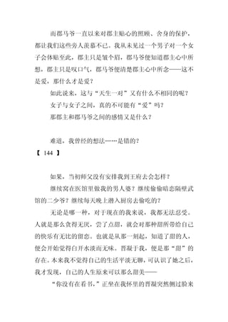 而郡马爷一直以来对郡主贴心的照顾、舍身的保护，
都让我们这些旁人羡慕不已。我从未见过一个男子对一个女
子会体贴至此，郡主只是皱个眉，郡马爷便知道郡主心中所
想，郡主只是叹口气，郡马爷便清楚郡主心中所念——这不
是爱，那什么才是爱？
   如此说来，这与“天生一对”又有什么不相同的呢？
   女子与女子之间，真的不可能有“爱”吗？
   那郡主和郡马爷之间的感情又是什么？


   难道，我曾经的想法……是错的？
【 144 】


   如果，当初师父没有安排我到王府去会怎样？
   继续窝在医馆里做我的男人婆？继续偷偷暗恋隔壁武
馆的二少爷？继续每天晚上潜入厨房去偷吃的？
   无论是哪一种，对于现在的我来说，我都无法忍受。
人就是那么贪得无厌，尝了点甜，就会对那种甜所带给自己
的快乐有无比的留恋。也就是从那一刻起，知道了甜的人，
便会开始觉得白开水淡而无味。晋凝于我，便是那“甜”的
存在。本来我不觉得自己的生活平淡无聊，可认识了她之后，
我才发现，自己的人生原来可以那么甜美——
   “你没有在看书，”正坐在我怀里的晋凝突然侧过脸来
 