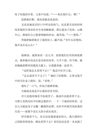 咬了咬我的耳垂，又柔声问道，
             “……你在想什么，嗯？”
  思路被打断，我知道她是故意的。
  无论是她说话时口中呼出的热气，还是那贝齿轻轻啃
咬着我的耳垂而传至全身的酥麻感，都让我身子发热、心跳
不已。抑制住自己想要吻她的冲动，我笑道：“……想你。”
  晋凝把脑袋枕在了我的肩上，腻声道：
                  “有什么好想的，
我不是在这儿么？”


  临睡前，我准备看一会儿书。按照我们往常的相处模
式，我和她应该是在桌旁相对而坐，互不干扰。但今晚，她
却偏偏要横坐到我的大腿上，让我揽着她一起看书。
  “这样我怎么看得下去？”我忍不住开口道。
  “怎么就看不下去了？”她眨了眨眼睛，又拿过我手
中的书在桌上摆好，道，
          “看吧。”
  我叹了一口气，但也只能顺着她。
  可她就是故意不让我好好看书的。
  若只是抱着她看书也就罢了，我或许还能看得下去。
可郡主竟然还时不时抓过我的手，一下一下地轻轻捏着，过
会儿又挺起身子去翻一翻我的衣襟，还时不时地笑着扯我的
头发——就像个没长大的小孩在找茬。
  怀里抱着个人，而且还是我最迷恋的人，我只感到自
己的脸热得要命，哪还看得下去？更何况还是看一本充满了
 