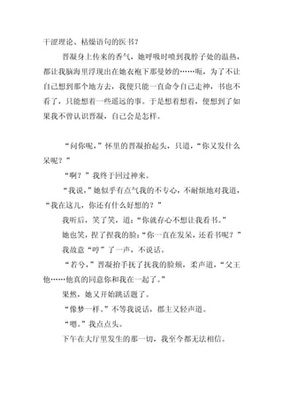 干涩理论、枯燥语句的医书？
  晋凝身上传来的香气，她呼吸时喷到我脖子处的温热，
都让我脑海里浮现出在她衣袍下那曼妙的……呃，为了不让
自己想到那个地方去，我便只能一直命令自己走神，书也不
看了，只能想着一些遥远的事。于是想着想着，便想到了如
果我不曾认识晋凝，自己会是怎样。


  “问你呢，”怀里的晋凝抬起头，只道，“你又发什么
呆呢？”
  “啊？”我终于回过神来。
  “我说，
     ”她似乎有点气我的不专心，不耐烦地对我道，
“我在这儿，你还有什么好想的？”
  我听后，笑了笑，道：
           “你就存心不想让我看书。
                      ”
  她也笑，捏了捏我的脸：
            “你一直在发呆，还看书呢？”
  我故意“哼”了一声，不说话。
  “若兮，”晋凝抬手抚了抚我的脸颊，柔声道，“父王
他……他真的同意你和我在一起了。
               ”
  果然，她又开始跳话题了。
  “像梦一样。
       ”不等我说话，郡主又轻声道。
  “嗯。
    ”我点点头。
  下午在大厅里发生的那一切，我至今都无法相信。
 