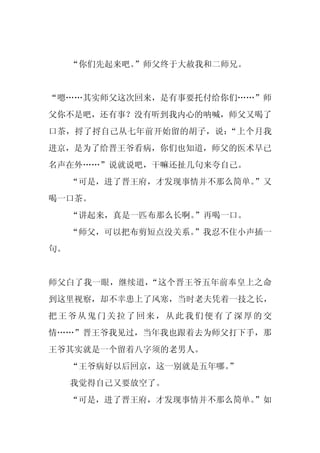 “你们先起来吧。”师父终于大赦我和二师兄。


“嗯……其实师父这次回来，是有事要托付给你们……”师
父你不是吧，还有事？没有听到我内心的呐喊，师父又喝了
口茶，捋了捋自己从七年前开始留的胡子，说：“上个月我
进京，是为了给晋王爷看病，你们也知道，师父的医术早已
名声在外……”说就说吧，干嘛还扯几句来夸自己。
     “可是，进了晋王府，才发现事情并不那么简单。
                          ”又
喝一口茶。
     “讲起来，真是一匹布那么长啊。”再喝一口。
     “师父，可以把布剪短点没关系。”我忍不住小声插一
句。


师父白了我一眼，继续道，“这个晋王爷五年前奉皇上之命
到这里视察，却不幸患上了风寒，当时老夫凭着一技之长，
把王爷从鬼门关拉了回来，从此我们便有了深厚的交
情……”晋王爷我见过，当年我也跟着去为师父打下手，那
王爷其实就是一个留着八字须的老男人。
     “王爷病好以后回京，这一别就是五年哪。
                       ”
     我觉得自己又要放空了。
     “可是，进了晋王府，才发现事情并不那么简单。
                          ”如
 