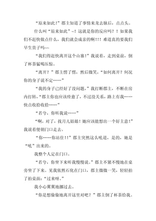 “原来如此！
       ”郡主知道了事情来龙去脉后，点点头。
  什么叫“原来如此”~！这就是你的反应吗？！如果我
们不赶快做点什么，我们就会成亲的啊！！难道真的要我们
                 ！
早生贵子吗~~
  “我们得赶快离开这个山寨！”我说着，走到桌前，倒
了杯茶猛喝压惊。
  “离开？”郡主愣了愣，然后微笑，
                 “如何离开？何况
你的身子说不定……”
  “我的身子已经好了没问题，”我打断郡主，不断在房
内打转，
   “郡主你也应该痊愈了，不过没关系，路上有我……
快点收拾收拾……”
  “若兮，你听我说……”
  “啊，对了，找月儿姑娘！她应该能想出一个好主意！”
我说着便朝门口走去。
  “你……你站住！ ”郡主突然这么吼道，是的，她是
          ！
“吼”出来的。
  我整个人定在门口。
  “若兮，你坐下来听我慢慢说。
               ”郡主不紧不慢地在桌
旁坐了下来。见我依然石化在门口，郡主微微一笑，轻轻拍
了拍桌面：
    “过来呀。
        ”
  我小心翼翼地挪过去。
  “你是想偷偷地离开这里对吧？”郡主倒了杯茶给我。
 