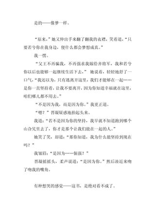是的——像梦一样。


  “原来，
     ”她又伸出手来翻了翻我的衣襟，笑着道，
                       “只
要若兮你在我身边，便什么都会梦想成真。
                  ”
  我一愣。
  “父王不再骗我，不再强求我嫁给齐将军，我和若兮
你以后也能够一起继续生活下去， 她说着，轻轻地舒了一
               ”
口气，
  “我还以为，只有逃离开这里，我们才能够在一起……
是你一直坚持着，让我不要离开，因为你知道幸福就在这里，
咱们哪儿都不用去。
        ”
  “不是因为我，而是因为你。”我更正道。
  “嗯？”晋凝疑惑地抬起头来。
  我道：
    “若不是因为你的坚持，我早就不知道跑到哪个
山旮旯里去了，你才是那个让我们能在一起的人。”
  她笑了笑，却道：
         “那你知道，我为什么能坚持到现在
吗？”
  我皱眉：
     “是因为……倔强？”
  晋凝摇摇头，柔声说道：“是因为你。”然后凑近来吻
了吻我的嘴角。


  有种想哭的感觉——这书，是绝对看不成了。
 