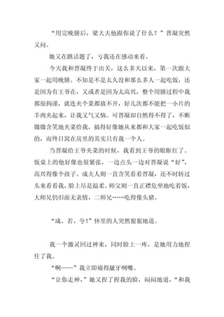 “用完晚膳后，梁大夫他跟你说了什么？”晋凝突然
又问。
  她又在跳话题了，亏我还在感动来着。
  今天我和晋凝终于出关，这么多天以来，第一次跟大
家一起用晚膳。不知是不是太久没和那么多人一起吃饭，还
是因为有王爷在，又或者是因为太高兴，整个用膳过程中我
都很拘谨，就连夹个菜都放不开，好几次都不能把一小片的
羊肉夹起来，让我又气又恼。可晋凝却自然得不得了，不断
微微含笑地夹菜给我，搞得好像她从来都和大家一起吃饭似
的，而终日窝在房里的其实只有我一个人。
  当晋凝给王爷夹菜的时候，我看到王爷的眼眶红了。
饭桌上的他好像也很紧张，一边点头一边对晋凝说“好”，
高兴得像个孩子。成夫人则一直含笑看着晋凝，还不时转过
头来看看我，脸上尽是温柔。师父则一直正襟危坐地吃着饭，
大师兄仍旧面无表情，二师兄……吃得像头猪。


  “成、若、兮！
        ”怀里的人突然狠狠地道。


  我一个激灵回过神来，同时脸上一疼，是她用力地捏
住了我。
  “啊——”我立即痛得龇牙咧嘴。
  “让你走神，”她又捏了捏我的脸，闷闷地道，“和我
 
