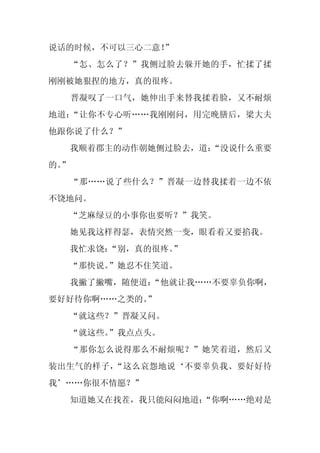 说话的时候，不可以三心二意！
             ”
     “怎、怎么了？”我侧过脸去躲开她的手，忙揉了揉
刚刚被她狠捏的地方，真的很疼。
     晋凝叹了一口气，她伸出手来替我揉着脸，又不耐烦
地道：“让你不专心听……我刚刚问，用完晚膳后，梁大夫
他跟你说了什么？”
     我顺着郡主的动作朝她侧过脸去，道：
                     “没说什么重要
的。
 ”
     “那……说了些什么？”晋凝一边替我揉着一边不依
不饶地问。
     “芝麻绿豆的小事你也要听？”我笑。
     她见我这样得瑟，表情突然一变，眼看着又要掐我。
     我忙求饶：“别，真的很疼。”
     “那快说。”她忍不住笑道。
     我撇了撇嘴，随便道：
              “他就让我……不要辜负你啊，
要好好待你啊……之类的。
           ”
     “就这些？”晋凝又问。
     “就这些。”我点点头。
     “那你怎么说得那么不耐烦呢？”她笑着道，然后又
装出生气的样子，“这么哀怨地说‘不要辜负我、要好好待
我’……你很不情愿？”
     知道她又在找茬，我只能闷闷地道：
                    “你啊……绝对是
 