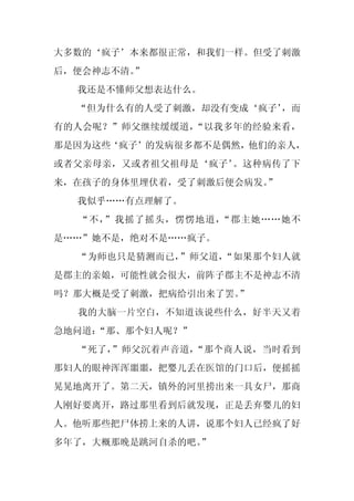 大多数的‘疯子’本来都很正常，和我们一样。但受了刺激
后，便会神志不清。
        ”
  我还是不懂师父想表达什么。
  “但为什么有的人受了刺激，却没有变成‘疯子’
                       ，而
有的人会呢？”师父继续缓缓道，“以我多年的经验来看，
那是因为这些‘疯子’的发病很多都不是偶然，他们的亲人，
或者父亲母亲，又或者祖父祖母是‘疯子’。这种病传了下
来，在孩子的身体里埋伏着，受了刺激后便会病发。
                      ”
  我似乎……有点理解了。
  “不，”我摇了摇头，愣愣地道，“郡主她……她不
是……”她不是，绝对不是……疯子。
  “为师也只是猜测而已，”师父道，“如果那个妇人就
是郡主的亲娘，可能性就会很大，前阵子郡主不是神志不清
吗？那大概是受了刺激，把病给引出来了罢。”
  我的大脑一片空白，不知道该说些什么，好半天又着
急地问道：
    “那、那个妇人呢？”
  “死了，”师父沉着声音道，“那个商人说，当时看到
那妇人的眼神浑浑噩噩，把婴儿丢在医馆的门口后，便摇摇
晃晃地离开了。第二天，镇外的河里捞出来一具女尸，那商
人刚好要离开，路过那里看到后就发现，正是丢弃婴儿的妇
人。他听那些把尸体捞上来的人讲，说那个妇人已经疯了好
多年了，大概那晚是跳河自杀的吧。
               ”
 
