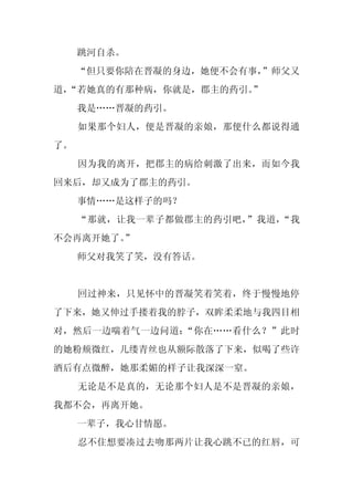跳河自杀。
     “但只要你陪在晋凝的身边，她便不会有事，”师父又
道，
 “若她真的有那种病，你就是，郡主的药引。
                    ”
     我是……晋凝的药引。
     如果那个妇人，便是晋凝的亲娘，那便什么都说得通
了。
     因为我的离开，把郡主的病给刺激了出来，而如今我
回来后，却又成为了郡主的药引。
     事情……是这样子的吗？
     “那就，让我一辈子都做郡主的药引吧，”我道，“我
不会再离开她了。”
     师父对我笑了笑，没有答话。


     回过神来，只见怀中的晋凝笑着笑着，终于慢慢地停
了下来，她又伸过手搂着我的脖子，双眸柔柔地与我四目相
对，然后一边喘着气一边问道：“你在……看什么？”此时
的她粉颊微红，几缕青丝也从额际散落了下来，似喝了些许
酒后有点微醉，她那柔媚的样子让我深深一窒。
     无论是不是真的，无论那个妇人是不是晋凝的亲娘，
我都不会，再离开她。
     一辈子，我心甘情愿。
     忍不住想要凑过去吻那两片让我心跳不已的红唇，可
 