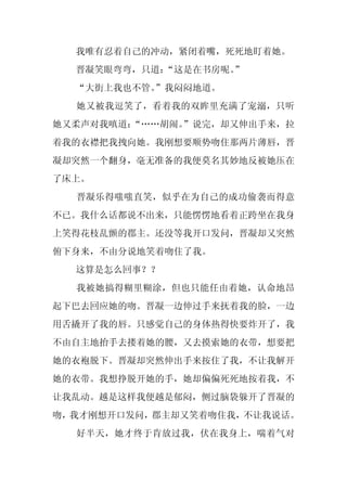 我唯有忍着自己的冲动，紧闭着嘴，死死地盯着她。
  晋凝笑眼弯弯，只道：
           “这是在书房呢。
                  ”
  “大街上我也不管。
          ”我闷闷地道。
  她又被我逗笑了，看着我的双眸里充满了宠溺，只听
她又柔声对我嗔道：
        “……胡闹。”说完，却又伸出手来，拉
着我的衣襟把我拽向她。我刚想要顺势吻住那两片薄唇，晋
凝却突然一个翻身，毫无准备的我便莫名其妙地反被她压在
了床上。
  晋凝乐得嗤嗤直笑，似乎在为自己的成功偷袭而得意
不已。我什么话都说不出来，只能愣愣地看着正跨坐在我身
上笑得花枝乱颤的郡主。还没等我开口发问，晋凝却又突然
俯下身来，不由分说地笑着吻住了我。
  这算是怎么回事？？
  我被她搞得糊里糊涂，但也只能任由着她，认命地昂
起下巴去回应她的吻。晋凝一边伸过手来抚着我的脸，一边
用舌撬开了我的唇。只感觉自己的身体热得快要炸开了，我
不由自主地抬手去搂着她的腰，又去摸索她的衣带，想要把
她的衣袍脱下。晋凝却突然伸出手来按住了我，不让我解开
她的衣带。我想挣脱开她的手，她却偏偏死死地按着我，不
让我乱动。越是这样我便越是郁闷，侧过脑袋躲开了晋凝的
吻，我才刚想开口发问，郡主却又笑着吻住我，不让我说话。
  好半天，她才终于肯放过我，伏在我身上，喘着气对
 