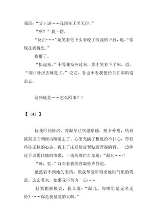 我道：“父王说……我现在无名无份。
                ”
   “啊？”我一愣。
   “反正……”她笑着低下头来咬了咬我的下唇， “你
                        道，
现在就得忍。”
   我懵了。
   “快起来，”不等我反应过来，郡主笑着下了床，道，
“该回卧房去睡觉了。”说完，看也不看我便径自往那暗道
走去。


   这到底是……怎么回事？！


【 145 】


   待我回到卧房，晋凝早已吹熄蜡烛，脱下外袍，钻到
被窝里面朝床内睡觉去了。心里充满了极度的不甘心，带着
些许无赖的心态，我上了床后便赶紧贴近晋凝的背，一边伸
过手去揽住她的细腰，一边死缠烂打地道：
                  “凝儿……”
   “睡，觉。”背对着我的晋凝低声答道。
   虽然看不到她的表情，但我却能听得出她语气里的笑
意。这么看来，如果我再努力一点……
    赶紧把握机会，我又道：“凝儿，你哪里是无名无
份？……你是我最爱的人啊。”
 