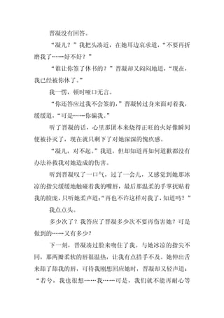 晋凝没有回答。
  “凝儿？”我把头凑近，在她耳边哀求道，
                    “不要再折
磨我了……好不好？”
  “谁让你签了休书的？”晋凝却又闷闷地道，“现在，
我已经被你休了。”
  我一愣，顿时哑口无言。
  “你还答应过我不会签的，
             ”晋凝转过身来面对着我，
缓缓道，
   “可是……你骗我。
           ”
  听了晋凝的话，心里那团本来烧得正旺的火好像瞬间
便被扑灭了，现在就只剩下了对她深深的愧疚感。
  “凝儿，对不起。
         ”我道，但却知道再如何道歉都没有
办法补救我对她造成的伤害。
  听到晋凝叹了一口气，过了一会儿，又感觉到她那冰
凉的指尖缓缓地触碰着我的嘴唇，最后那温柔的手掌抚贴着
我的脸庞，只听她柔声道：
           “再也不许这样对我了，知道吗？”
  我点点头。
  多少次了？我答应了晋凝多少次不要再伤害她？可是
做到的……又有多少？
  下一刻，晋凝凑过脸来吻住了我。与她冰凉的指尖不
同，那两瓣柔软的唇很温热，让我有点措手不及。她伸出舌
来舔了舔我的唇，可待我刚想回应她时，晋凝却又轻声道：
“若兮，我也很想……我……可是，我们就不能再耐心等
 