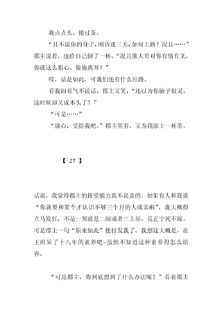 我点点头，接过茶。
     “且不说你的身子，刚昏迷三天，如何上路？况且……”
郡主说着，也给自己倒了一杯，
             “况且熊大哥对你有情有义，
你就这么狠心，偷偷离开？”
     哎，话是如此，可我们还有什么出路。
     看我闷着气不说话，郡主又笑：
                  “还以为你脑子很灵，
这时候却又成木头了？”
     “可是……”
     “放心，交给我吧。
             ”郡主笑着，又为我添上一杯茶。




       【 27 】




话说，我觉得郡主的接受能力真不是盖的。如果有人和我说
“你就要和某个才认识不够三个月的人成亲啦”，我大概得
立马发狂，不是一哭就是二闹或者三上吊，反正宁死不嫁。
可是郡主一句“原来如此”便打发我了，我想这大概是，在
王府呆了十八年的素养吧~虽然不知道这种素养得怎么培
养。


     “可是郡主，你到底想到了什么办法呢？”看着郡主
 