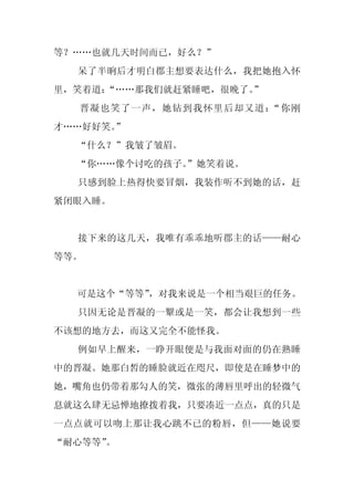 等？……也就几天时间而已，好么？”
  呆了半晌后才明白郡主想要表达什么，我把她抱入怀
里，笑着道：“……那我们就赶紧睡吧，很晚了。
                     ”
  晋凝也笑了一声，她钻到我怀里后却又道：“你刚
才……好好笑。
      ”
  “什么？”我皱了皱眉。
  “你……像个讨吃的孩子。
             ”她笑着说。
  只感到脸上热得快要冒烟，我装作听不到她的话，赶
紧闭眼入睡。


  接下来的这几天，我唯有乖乖地听郡主的话——耐心
等等。


  可是这个“等等”，对我来说是一个相当艰巨的任务。
  只因无论是晋凝的一颦或是一笑，都会让我想到一些
不该想的地方去，而这又完全不能怪我。
  例如早上醒来，一睁开眼便是与我面对面的仍在熟睡
中的晋凝。她那白皙的睡脸就近在咫尺，即使是在睡梦中的
她，嘴角也仍带着那勾人的笑，微张的薄唇里呼出的轻微气
息就这么肆无忌惮地撩拨着我，只要凑近一点点，真的只是
一点点就可以吻上那让我心跳不已的粉唇，但——她说要
“耐心等等”。
 
