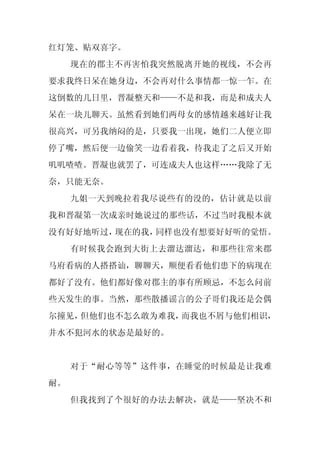 红灯笼、贴双喜字。
     现在的郡主不再害怕我突然脱离开她的视线，不会再
要求我终日呆在她身边，不会再对什么事情都一惊一乍。在
这倒数的几日里，晋凝整天和——不是和我，而是和成夫人
呆在一块儿聊天。虽然看到她们两母女的感情越来越好让我
很高兴，可另我纳闷的是，只要我一出现，她们二人便立即
停了嘴，然后便一边偷笑一边看着我，待我走了之后又开始
叽叽喳喳。晋凝也就罢了，可连成夫人也这样……我除了无
奈，只能无奈。
     九姐一天到晚拉着我尽说些有的没的，估计就是以前
我和晋凝第一次成亲时她说过的那些话，不过当时我根本就
没有好好地听过，现在的我，同样也没有想要好好听的觉悟。
     有时候我会跑到大街上去溜达溜达，和那些往常来郡
马府看病的人搭搭讪，聊聊天，顺便看看他们患下的病现在
都好了没有。他们都好像对郡主的事有所顾忌，不怎么问前
些天发生的事。当然，那些散播谣言的公子哥们我还是会偶
尔撞见，但他们也不怎么敢为难我，而我也不屑与他们相识，
井水不犯河水的状态是最好的。


     对于“耐心等等”这件事，在睡觉的时候最是让我难
耐。
     但我找到了个很好的办法去解决，就是——坚决不和
 