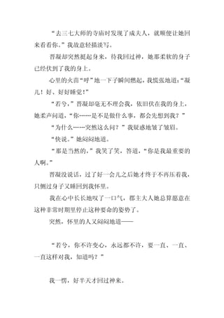 “去三七大师的寺庙时发现了成夫人，就顺便让她回
来看看你。
    ”我故意轻描淡写。
  晋凝却突然挺起身来，待我回过神，她那柔软的身子
已经伏到了我的身上。
  心里的火苗“呼”地一下子瞬间燃起，我慌张地道：
                        “凝
儿！好、好好睡觉！
        ”
  “若兮，
     ”晋凝却毫无不理会我，依旧伏在我的身上，
她柔声问道，“你……是不是做什么事，都会先想到我？”
  “为什么……突然这么问？”我疑惑地皱了皱眉。
  “快说。
     ”她闷闷地道。
  “那是当然的，”我笑了笑，答道，“你是我最重要的
人啊。”
  晋凝没说话，过了好一会儿之后她才终于不再压着我，
只侧过身子又睡回到我怀里。
  我在心中长长地叹了一口气，郡主大人她总算愿意在
这种非常时期里停止这种要命的姿势了。
  突然，怀里的人又闷闷地道——


  “若兮，你不许变心，永远都不许，要一直、一直、
一直这样对我，知道吗？”


  我一愣，好半天才回过神来。
 