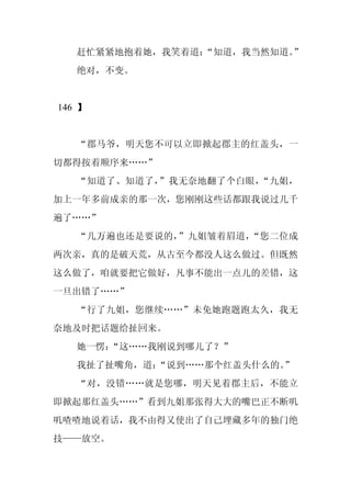 赶忙紧紧地抱着她，我笑着道：
                “知道，我当然知道。”
   绝对，不变。


146 】


   “郡马爷，明天您不可以立即掀起郡主的红盖头，一
切都得按着顺序来……”
   “知道了、知道了，”我无奈地翻了个白眼，“九姐，
加上一年多前成亲的那一次，您刚刚这些话都跟我说过几千
遍了……”
   “几万遍也还是要说的，”九姐皱着眉道，“您二位成
两次亲，真的是破天荒，从古至今都没人这么做过。但既然
这么做了，咱就要把它做好，凡事不能出一点儿的差错，这
一旦出错了……”
   “行了九姐，您继续……”未免她跑题跑太久，我无
奈地及时把话题给扯回来。
   她一愣：
      “这……我刚说到哪儿了？”
   我扯了扯嘴角，道：
           “说到……那个红盖头什么的。”
   “对，没错……就是您哪，明天见着郡主后，不能立
即掀起那红盖头……”看到九姐那张得大大的嘴巴正不断叽
叽喳喳地说着话，我不由得又使出了自己埋藏多年的独门绝
技——放空。
 