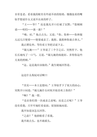 非常苍老，看着我的眼里有些说不清的情绪，微微张着的嘴
似乎想说什么又说不出来的样子。
  “王……爷？”还是我先开口打破了沉默，“您刚刚
说……咱们……谈一谈？”
  “哦，对，”他点点头，又道，“你、你和……你和凝
儿过几日便要……便要成亲了，我想、我想和你谈点事儿。”
  我正襟危坐，等待着王爷把话说下去。
  “凝儿她……”王爷说了三个字之后，突然停下，他
长长地叹了一口气，又道，“凝儿她的病能好，多得你这些
天来的照顾。”
  “这、这是我应该做的。”我生硬地回答道。


  这是什么狗屁对话啊！
           ！


  “其实……本王是想问，”王爷似乎下了很大的决心，
突然开口问道，
      “凝儿她什么时候开始喜欢上你的？”
  “啊？”我一愣。
  “是在你们第一次成亲之前呢，还是之后呢？”王爷
没有看我，只牢牢地盯着桌面，很别扭地问道。
  我不知道该怎么回答。
  “之前？”他抬眼看了看我。
  我不敢点头，也不敢摇头。
 