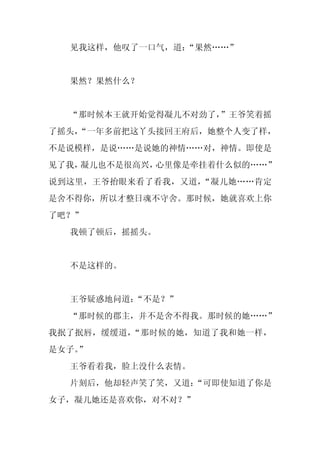 见我这样，他叹了一口气，道：
               “果然……”


  果然？果然什么？


  “那时候本王就开始觉得凝儿不对劲了，”王爷笑着摇
了摇头，
   “一年多前把这丫头接回王府后，她整个人变了样，
不是说模样，是说……是说她的神情……对，神情。即使是
见了我，凝儿也不是很高兴，心里像是牵挂着什么似的……”
说到这里，王爷抬眼来看了看我，又道，“凝儿她……肯定
是舍不得你，所以才整日魂不守舍。那时候，她就喜欢上你
了吧？”
  我顿了顿后，摇摇头。


  不是这样的。


  王爷疑惑地问道：“不是？”
  “那时候的郡主，并不是舍不得我。那时候的她……”
我抿了抿唇，缓缓道，“那时候的她，知道了我和她一样，
是女子。
   ”
  王爷看着我，脸上没什么表情。
  片刻后，他却轻声笑了笑，又道：
                “可即使知道了你是
女子，凝儿她还是喜欢你，对不对？”
 