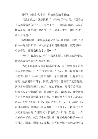 我不知该说什么才好，只能傻傻地看着他。
  “凝儿她从小就是这样，”王爷叹了一口气，“别看这
丫头柔柔弱弱的样子，其实骨子里……倔强得要命。认定了
什么事情，便绝对不会改变。养了凝儿二十年，她的性子，
本王最清楚。”
  不等我回话，王爷抬头看了看远处的书架，又道：
                       “记
得……她六岁那年，本玩买了个布偶娃娃给她。就是那种，
小小个的、穿着衣袍的小人偶……”
  “啊，
    ”我点点头，
         “有一次我和郡主在街上逛的时候，
她说您常常买这些小玩意给她。
             ”
  “凝儿自小就没有亲娘陪在身边，本王便唯有买这些
小玩意哄哄她……”王爷笑着道，“可是，凝儿好像都不怎
么喜欢。除了……本王送给她的一个布偶娃娃。只有那个小
东西，她喜爱得不得了。到哪儿都带着，见不着了就要哭闹。
就算那布偶娃娃旧了、破了，她也不嫌弃，还是喜爱得紧。
后来又买了个新的给她，她却偏不要。可没想到，有个新来
的下人见那布偶娃娃旧得厉害，便擅自拿去丢掉了。凝儿知
道后，不哭也不闹。但是，她足足有三个月，一句话都不说，
谁也不理睬，急得本王还以为她出什么事了，还特地找了个
大夫来给她看病，”王爷又长长地叹了一口气，笑道，
                       “一个
六岁的小丫头，就为了个布偶娃娃，憋屈成这个样子……三
个月后，凝儿才慢慢恢复过来，但再也不让本王买这些小玩
 