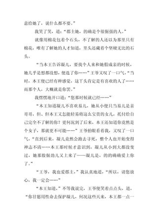 意给她了，说什么都不要。
           ”
     我笑了笑，道：
           “郡主她，的确是个很倔强的人。
                         ”
     就像用棉花包着个石头，不了解的人还以为那里只有
棉花，唯有了解她的人才知道，里头还藏着个坚硬无比的石
头。
     “当本王告诉凝儿，要找个人来和她假成亲的时候，
她几乎是想都没想，便选了你……”王爷又叹了一口气，
                        “当
时，本王便已经有种感觉，这丫头肯定是有喜欢的人了……
而那个人，大概就是你罢。
           ”
     我愣愣地开口道：“您那时候就已经……”
     “本王知道凝儿不喜欢易儿，她从小便只当易儿是亲
哥哥，但、但本王又怎能轻易将这么宝贵的女儿，托付给自
己完全不了解的你？更何况到了后来，本王还知道你竟然是
个女子，那就更不可能……”王爷抬眼看着我，又叹了一口
气，“直到后来，凝儿竟然会跑去寻死，整个人也开始变得
神志不清……本王那时候才意识到，凝儿从小到大都没变
过，她那股倔劲儿又上来了——凝儿是，的的确确爱上你
了。
 ”
     “王爷，我也爱郡主，”我认真地道，“所以，请您放
心，我一定会……”
     “本王知道，
          ”不等我说完，王爷便笑着点点头，道，
“你甘愿用性命去保护凝儿，何况这些天来，本王都一点一
 