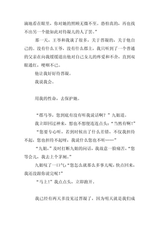 滴地看在眼里，你对她的照顾无微不至。恐怕真的，再也找
不出另一个能如此对待凝儿的人了罢。”
  那一天，王爷和我谈了很多，关于晋凝的，关于他自
己的。没有什么王爷，没有什么郡主，我只听到了一个普通
的父亲在向我缓缓道出他对自己女儿的疼爱和不舍，直到双
眼通红，哽咽不已。
  他让我好好待晋凝。
  我说我会。


  用我的性命，去保护她。


  “郡马爷，您到底有没有听我说话啊？”九姐道。
  我立即回过神来，想也不想便连连点头：
                   “当然有啊！”
  “您要专心听，若到时候出了什么差错，不仅我担待
不起，您也担待不起呀，我说什么您也不听……”
  “九姐，
     ”及时打断九姐的问话，我故意一脸痛苦，
                       “您
等会儿，我去上个茅厕。
          ”
  九姐叹了一口气：
         “您怎么就那么多事儿呢，快点回来，
我还没跟你说完呢！
        ”
  “马上！
     ”我点点头，立即跑开。


  我已经有两天多没见过晋凝了，因为明天就是我们成
 