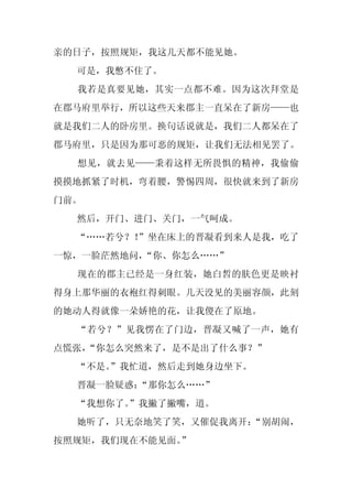 亲的日子，按照规矩，我这几天都不能见她。
  可是，我憋不住了。
  我若是真要见她，其实一点都不难。因为这次拜堂是
在郡马府里举行，所以这些天来郡主一直呆在了新房——也
就是我们二人的卧房里。换句话说就是，我们二人都呆在了
郡马府里，只是因为那可恶的规矩，让我们无法相见罢了。
  想见，就去见——秉着这样无所畏惧的精神，我偷偷
摸摸地抓紧了时机，弯着腰，警惕四周，很快就来到了新房
门前。
  然后，开门、进门、关门，一气呵成。
  “……若兮？！
        ”坐在床上的晋凝看到来人是我，吃了
一惊，一脸茫然地问，“你、你怎么……”
  现在的郡主已经是一身红装，她白皙的肤色更是映衬
得身上那华丽的衣袍红得刺眼。几天没见的美丽容颜，此刻
的她动人得就像一朵娇艳的花，让我傻在了原地。
  “若兮？”见我愣在了门边，晋凝又喊了一声，她有
点慌张，
   “你怎么突然来了，是不是出了什么事？”
  “不是。
     ”我忙道，然后走到她身边坐下。
  晋凝一脸疑惑：
        “那你怎么……”
  “我想你了。
       ”我撇了撇嘴，道。
  她听了，只无奈地笑了笑，又催促我离开：
                    “别胡闹，
按照规矩，我们现在不能见面。
             ”
 