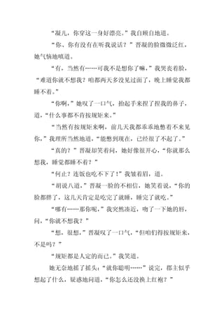 “凝儿，你穿这一身好漂亮。”我自顾自地道。
  “你、你有没有在听我说话？”晋凝的脸微微泛红，
她气恼地嗔道。
  “有，当然有……可我不是想你了嘛，
                  ”我哭丧着脸，
“难道你就不想我？咱都两天多没见过面了，晚上睡觉我都
睡不着。
   ”
  “你啊，
     ”她叹了一口气，抬起手来捏了捏我的鼻子，
道，
 “什么事都不肯按规矩来。”
  “当然有按规矩来啊，前几天我都乖乖地憋着不来见
你，
 ”我理所当然地道，“能憋到现在，已经很了不起了。”
  “真的？”晋凝却笑着问，她好像很开心，
                    “你就那么
想我，睡觉都睡不着？”
  “何止？连饭也吃不下了！
             ”我皱着眉，道。
  “胡说八道，”晋凝一脸的不相信，她笑着说，“你的
脸都胖了，这几天肯定是吃完了就睡，睡完了就吃。
                      ”
  “哪有……那你呢，
          ”我突然凑近，吻了一下她的唇，
问，
 “你就不想我？”
  “想，很想，
       ”晋凝叹了一口气，
               “但咱们得按规矩来，
不是吗？”
  “规矩都是人定的而已。”我笑道。
  她无奈地摇了摇头：
          “就你聪明……”说完，郡主似乎
想起了什么，疑惑地问道，
           “你怎么还没换上红袍？”
 