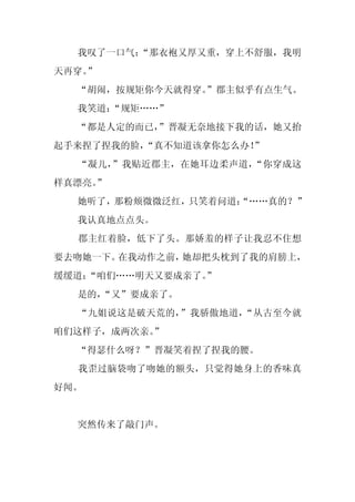 我叹了一口气：
        “那衣袍又厚又重，穿上不舒服，我明
天再穿。
   ”
  “胡闹，按规矩你今天就得穿。
               ”郡主似乎有点生气。
  我笑道：
     “规矩……”
  “都是人定的而已，
          ”晋凝无奈地接下我的话，她又抬
起手来捏了捏我的脸，“真不知道该拿你怎么办！
                     ”
  “凝儿，”我贴近郡主，在她耳边柔声道，“你穿成这
样真漂亮。
    ”
  她听了，那粉颊微微泛红，只笑着问道：
                   “……真的？”
  我认真地点点头。
  郡主红着脸，低下了头。那娇羞的样子让我忍不住想
要去吻她一下。在我动作之前，她却把头枕到了我的肩膀上，
缓缓道：
   “咱们……明天又要成亲了。
               ”
  是的，
    “又”要成亲了。
  “九姐说这是破天荒的，”我骄傲地道，“从古至今就
咱们这样子，成两次亲。
          ”
  “得瑟什么呀？”晋凝笑着捏了捏我的腰。
  我歪过脑袋吻了吻她的额头，只觉得她身上的香味真
好闻。


  突然传来了敲门声。
 