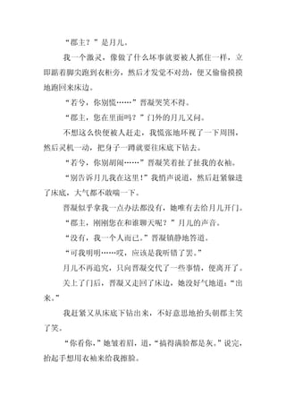 “郡主？”是月儿。
     我一个激灵，像做了什么坏事就要被人抓住一样，立
即踮着脚尖跑到衣柜旁，然后才发觉不对劲，便又偷偷摸摸
地跑回来床边。
     “若兮，你别慌……”晋凝哭笑不得。
     “郡主，您在里面吗？”门外的月儿又问。
     不想这么快便被人赶走，我慌张地环视了一下周围，
然后灵机一动，把身子一蹲就要往床底下钻去。
     “若兮，你别胡闹……”晋凝笑着扯了扯我的衣袖。
  “别告诉月儿我在这里！”我悄声说道，然后赶紧躲进
了床底，大气都不敢喘一下。
     晋凝似乎拿我一点办法都没有，她唯有去给月儿开门。
     “郡主，刚刚您在和谁聊天呢？”月儿的声音。
     “没有，我一个人而已。”晋凝镇静地答道。
     “可我明明……哎，应该是我听错了罢。”
     月儿不再追究，只向晋凝交代了一些事情，便离开了。
     关上了门后，晋凝又走回了床边，她没好气地道：
                          “出
来。
 ”
     我赶紧又从床底下钻出来，不好意思地抬头朝郡主笑
了笑。
  “你看你，”她皱着眉，道，
              “搞得满脸都是灰。”说完，
抬起手想用衣袖来给我擦脸。
 