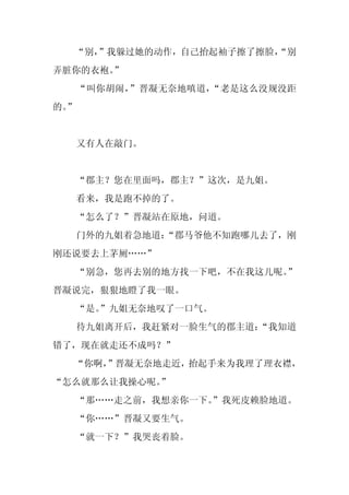 “别，
    ”我躲过她的动作，自己抬起袖子擦了擦脸，
                       “别
弄脏你的衣袍。
      ”
     “叫你胡闹，”晋凝无奈地嗔道，“老是这么没规没距
的。
 ”


     又有人在敲门。


     “郡主？您在里面吗，郡主？”这次，是九姐。
     看来，我是跑不掉的了。
     “怎么了？”晋凝站在原地，问道。
     门外的九姐着急地道：
              “郡马爷他不知跑哪儿去了，刚
刚还说要去上茅厕……”
     “别急，您再去别的地方找一下吧，不在我这儿呢。
                           ”
晋凝说完，狠狠地瞪了我一眼。
     “是。
       ”九姐无奈地叹了一口气。
     待九姐离开后，我赶紧对一脸生气的郡主道：
                        “我知道
错了，现在就走还不成吗？”
  “你啊，
     ”晋凝无奈地走近，抬起手来为我理了理衣襟，
“怎么就那么让我操心呢。
           ”
     “那……走之前，我想亲你一下。”我死皮赖脸地道。
     “你……”晋凝又要生气。
     “就一下？”我哭丧着脸。
 