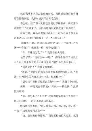 就在我准备回房去歇息的时候，突然感觉身后有个身
影在慢慢靠近，我顿时感到浑身寒毛直竖。
  不会吧，活了那么久都没见到过那种东西，明天那么
重要的日子就要来了，所以特地跑出来给我开开眼界吗？
  屏着气息，我小心翼翼转过头去，可待看清了那身影
是谁之后，我没好气地喊了一声：“二师兄？！”
  像幽魂一般，他耷拉着肩膀朝我打了声招呼：“师
妹……你好。 像报丧一样，好个鬼啊？！
      ”
  “你、你这是怎么了？”我皱着眉头问道。
  他笑了笑：“没什么……啊。 都这个鬼样了还没什
               ”
么？而且那个拖了超久才说出来的“啊”是怎么回事？！
  “你还好吧？”我扯了扯嘴角。
  “还好，
     ”他抬了抬那双充满着疲累感的双眼，道，
                       “师
妹，明天是你的大喜之日……我，祝贺你……”
  “您可以不要祝贺得那么哀怨吗……”我翻了个白眼。
  突然，二师兄哭丧着脸道：“师妹——救救我！”然后
仰脸痛哭。
  “你、你怎么了？！？！
            ”我吓得赶紧伸出手去扶着二
师兄的肩膀，一时间不知道该怎么办。
  他只继续哭着道：
         “师、师妹，救、救、救、救、救—
—我~”这哽咽哽得真是……
  “快，进房来再慢慢说。
            ”我赶紧把他拉入房里，免得
 
