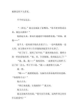 被路过的下人看见。


  半个时辰过去。


  “二师兄，”我无奈地扯了扯嘴角，“你不把事情说出
来，我怎么救你？”
  他抬起头来，那双红通通的牛眼睛瞪着我：
                    “师妹，救
我……”
  这个人一进来就开始扒在桌子上，一边叫我救他一边
大哭，却又绝对不开口告诉我他到底发生什么事了。
  “好了好了，别哭了好不好，”我坐到他身旁，像哄小
孩一样拍着他的背，
        “来，乖，告诉姐姐，你到底怎么了？”
  “我、我、我……”他咬着唇，一副难受不已的样子，
过了好一会儿，终于开口道，“我……我想娶月儿妹。
                       ”
  我一愣。
  “啊……”我缓缓地道，头脑里在拼命地理清着思路，
“你想娶月儿？”
  他点点头。
  “然后来找我，让我救你？”我又问。
  他又点点头。
  我无奈地再次问道：
          “您可以告诉我，这两件事之间有
什么联系吗？”
 