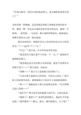 “在别人眼里，咱们可是快成亲的人，这么喊你就觉得合适
了？”


身体突然一阵酥麻，总觉得现在的郡主和刚见着的时候不一
样，她的一颦一笑总是让我的身体有莫名的反应。她的一个
眼神，一张笑脸，一句话语，都让我的呼吸混乱，脑袋混沌。
找哪天得给自己煎一煲定惊汤。
  我再次咬咬牙，眼睛盯着自己因为纠结而正在互捏的
双手：“……@#￥~*……儿。
              ”
  “什么？”郡主问，声音里明显带着笑意。
  “就是你名字最后那个字再加一个‘儿’ ”我依然不
                    ！
敢抬眼看郡主。
  “我看我还是出去给熊大哥讲清楚，我是个沦落外头
的郡主得了……”郡主说着，站起身。
  “别啊……”我立马上前把郡主按回椅子上。
  “与其让他人暴露自己的身份，不如自己承认。
                      ”郡主
脸上的表情冷冰冰，就像刚离开王府在车上闹别扭的那样。
  “你……”我抓起桌上郡主还没喝完的茶，
                    “至少得喝
完这口茶吧……”
  “成若兮！
      ”郡主似乎真的被我气到不行，又要站起来。
  “我错了！我错了！
          ”看到发怒的郡主，我赶忙不再耍
花腔：
  “我叫我叫……凝儿，凝儿，我叫你凝儿，行了吧？”
 