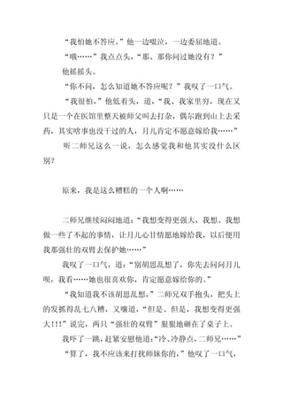 “我怕她不答应。”他一边啜泣，一边委屈地道。
     “哦……”我点点头，
              “那、那你问过她没有？”
     他摇摇头。
     “你不问，怎么知道她不答应呢？”我叹了一口气。
     “我很怕，”他低着头，道，“我、我家里穷，现在又
只是一个在医馆里整天被师父叫去打杂，偶尔跑到山上去采
药，其实啥事也没干过的人，月儿肯定不愿意嫁给我……”
     听二师兄这么一说，怎么感觉我和他其实没什么区
别？


     原来，我是这么糟糕的一个人啊……


     二师兄继续闷闷地道：
              “我想变得更强大，我想、我想
做一些了不起的事情，让月儿心甘情愿地嫁给我，以后便用
我那强壮的双臂去保护她……”
     我叹了一口气，道：
             “别胡思乱想了，你先去问问月儿
呗，我看……她也很喜欢你，肯定愿意嫁给你的。”
     “我知道我不该胡思乱想，
                ”二师兄双手抱头，把头上
的发抓得乱七八糟，又嚷道，“但是、但是，我想变得更强
大！！
  ！”说完，两只“强壮的双臂”狠狠地砸在了桌子上。
     我吓了一跳，赶紧安慰他道：
                 “冷、冷静点，二师兄……”
     “算了，我不应该来打扰师妹你的，
                    ”他叹了一口气，
 