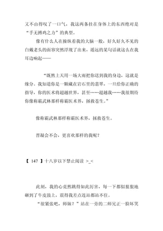 又不由得叹了一口气，我这两条挂在身体上的东西绝对是
“手无搏鸡之力”的典型。
   像有什么人在操纵着我的大脑一般，好久好久不见的
白戴老头的面容突然浮现了出来，遥远的某句话就这么在我
耳边响起——


     “既然上天用一场大雨把你送到我的身边，这就是
缘分。我知道你是一颗藏在岩石里的翡翠，一旦给你正确的
指导，你的医术将超越世界，甚至……超越我……我很期待
你像称霸武林那样称霸医术界，拯救苍生。
                  ”


   像称霸武林那样称霸医术界，拯救苍生。


   晋凝会不会，更喜欢那样的我呢？




【 147 】十八岁以下禁止阅读 >_<




   此刻，我的心竟然跳得如此厉害，每一下都似狠狠地
砸到了牛皮鼓上，震得我差点连站都站不住。
   “很紧张吧，师妹？”站在一旁的二师兄正一脸坏笑
 