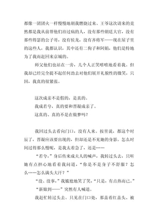 都像一团团火一样慢慢地朝我燃烧过来。王爷这次请来的竟
然都是我从前帮他们治过病的人，没有那些朝廷大官，没有
那些得瑟的公子哥，没有侯龙，没有齐将军——现在屋子里
的这些人，我都认识，其中还有二狗子和阿娟，他们是特地
为了我而赶回来京城的。
  师父他们也站在一旁，几个人正笑嘻嘻地看着我。但
我却已经完全提不起任何劲去对他们展开礼貌性的微笑，只
因，我真的很紧张。


  这次成亲不是假的，是真的。
  我成若兮，真的要和晋凝成亲了。
  这真的、真的不是在做梦吗？


  我回过头去看向门口，没有人来。按里说，都这个时
辰了，晋凝应该要出现的，但却还是不见她的身影。怎么时
间过得那么慢呢，是我太着急了，还是……
  “若兮，
     ”身后传来成夫人的喊声，我转过头去，只听
她有点担心地看着我问道， 你是不是身子不舒服？怎
            “
么……怎么满头大汗？”
  “没、没事，”我尴尬地笑了笑，
                “只是，有点热而已。
                         ”
  “新娘到——”突然有人喊道。
  我赶忙转过头去。只见在门口处，那盖着红盖头、被
 