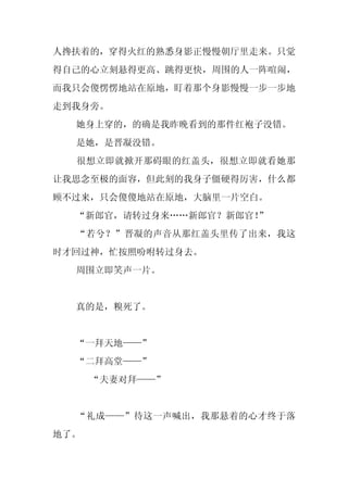 人搀扶着的，穿得火红的熟悉身影正慢慢朝厅里走来。只觉
得自己的心立刻悬得更高、跳得更快，周围的人一阵喧闹，
而我只会傻愣愣地站在原地，盯着那个身影慢慢一步一步地
走到我身旁。
  她身上穿的，的确是我昨晚看到的那件红袍子没错。
  是她，是晋凝没错。
  很想立即就掀开那碍眼的红盖头，很想立即就看她那
让我思念至极的面容，但此刻的我身子僵硬得厉害，什么都
顾不过来，只会傻傻地站在原地，大脑里一片空白。
  “新郎官，请转过身来……新郎官？新郎官！”
  “若兮？”晋凝的声音从那红盖头里传了出来，我这
时才回过神，忙按照吩咐转过身去。
  周围立即笑声一片。


  真的是，糗死了。


  “一拜天地——”
  “二拜高堂——”
      “夫妻对拜——”


  “礼成——”待这一声喊出，我那悬着的心才终于落
地了。
 