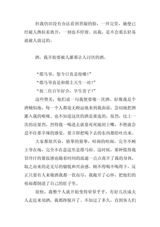 但我仍旧没有办法看到晋凝的脸，一拜完堂，她便已
经被人搀扶着离开，一刻也不停留。而我，是不会那么轻易
就被人放过的。


  酒，我开始要被人灌那让人讨厌的酒。


  “郡马爷，您今日真是俊哪！”
  “郡马爷真是和郡主天生一对！
               ”
  “祝二位百年好合，早生贵子！
               ”
  这些赞美，他们说一句我便要敬一次酒。好像我是个
酒桶似地，每一个人都毫无顾忌地来到我面前，急切地把酒
灌入我的喉咙。也不知道这次的酒是谁选的，很烈，比上一
次的还要烈，烈得我一喝进去就要死死地闭上嘴，不然就会
忍不住那辛辣的感觉，要立即把喝下去的东西都给吐出来。
  大家都很兴奋，猜拳的猜拳，喧闹的喧闹，完全不顾
王爷在场，完全不在意这里是郡马府。这时候，那种慌得我
冒冷汗的紧张感也随着时间的流逝一点点离开了我的身体，
取之而来的是无尽的愉悦和兴奋感。顾不得喝不喝得下，反
正只要有人来敬酒我都一饮而尽，我敞开了心怀，把他们的
祝福都倒进了自己的肚子里。
  很快，我整个人就开始变得晕晕乎乎，有好几次成夫
人走近来劝酒，我都挣脱开了。不知过了多久，直到客人们
 