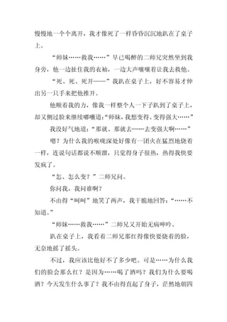 慢慢地一个个离开，我才像死了一样昏昏沉沉地趴在了桌子
上。
     “师妹……救我……”早已喝醉的二师兄突然坐到我
身旁，他一边扯住我的衣袖，一边大声嚷嚷着让我去救他。
     “死、死、死开——”我趴在桌子上，好不容易才伸
出另一只手来把他推开。
     他顺着我的力，像我一样整个人一下子趴到了桌子上，
却又侧过脸来继续嘟囔道：
           “师妹，我想变得、变得强大……”
     我没好气地道：
           “那就、那就去……去变强大啊……”
     嗯？为什么我的喉咙深处好像有一团火在猛烈地烧着
一样，连说句话都说不顺溜，只觉得身子很热，热得我快要
发疯了。
     “怎、怎么变？”二师兄问。
     你问我，我问谁啊？
     不由得“呵呵”地笑了两声，我干脆地回答：
                        “……不
知道。”
     “师妹……救我……”二师兄又开始无病呻吟。
     趴在桌子上，我看着二师兄那红得像快要烧着的脸，
无奈地摇了摇头。
     不过，我应该比他好不了多少吧。可是……为什么我
们的脸会那么红？是因为……喝了酒吗？我们为什么要喝
酒？今天发生什么事了？我不由得直起了身子，茫然地朝四
 