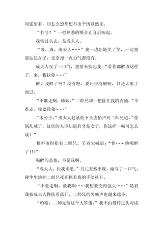 周张望着，却怎么想都想不出个所以然来。
  “若兮？”一把熟悉的嗓音在身后响起。
  我转过头去，是成夫人。
  “成、成、成夫人……”我一边朝她笑了笑，一边想
要站起身子，无奈却一点力气都没有。
  成夫人叹了一口气，想要来扶起我：
                 “看你都醉成这样
了，来，我扶你……”
  醉？我醉了吗？没有吧，我还很清醒啊，只是太累了
而已。
  “不准走啊，师妹，
          ”二师兄却一把扯住我的衣袖，
                       “不
准走，你要救我……”
  “木公子，
      ”成夫人赶紧低下头去悄声对二师兄道，
                       “你
别乱喊了，这里的人不知道若兮是女子，你这样一喊可怎么
成？”
  我不由得指着二师兄，笑着大喊道：“他……他喝醉
了！！
  ！”
  喝醉的是他，不是我啊。
  “成夫人，让我来吧。
           ”月儿突然出现，她叹了一口气，
硬生生地把二师兄死死抓着我的手给扯开。
  “不要走啊，救我啊……我想要变得强大……”随着
我被成夫人搀扶着离开，二师兄的哭喊声也越来越小。
  “哈哈，二师兄他这个大笨蛋，
               ”我不由得转过头对成
 