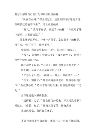 我怎么感觉自己的行为和哄娃娃没两样。
  “认真着点叫。
        ”郡主扭过头，虽然依旧冷冰冰的表情，
但明显已经装不下去了，马上就要破功。
     “凝儿，”我弯下身子，捧起手中的杯，“你就喝了这
口茶呗，人家都快凉了。
          ”
 郡主终于忍不住，扑哧一声笑了，拿过我手中的杯子，
没有喝：
   “好了好了，你坐下吧。
             ”
     哇啦咧，我在心中长叹一口气，这出终于唱完了。
     “凝儿，你想到了什么法子？”我不敢坐下，抓到了
根竹竿便拼命往上钻。
     郡主却站了起来：“不早了，咱们到熊大哥那去吧。”
     啥？刚不是说了不去暴露身份了么！
     “又怎么了？我……凝儿……凝儿，你还想去……”
  “行了，别喊了，
         ”郡主不耐烦地说着，慢慢移步到门
口，
 “你就放心吧，
       ”冷不丁地转过头来，甜甜地微笑着，
                       “兮
儿。
 ”
     身体迅速进入酥麻状态。
  “还愣着？走了。”郡主往门外跨去，却又再次冷不丁
回过头，
   “你脸，红了。”继而又笑了笑，转身离开。
     我突然发觉，我的脚真麻了。


     不敢再和郡主平肩而行，我像仆人一样跟在她后面。
 