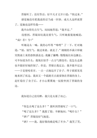 晋凝听了，没有答话，好半天才又开口道：
                       “快过来。”
     感觉她没有把我说的话当成一回事，成夫人这样就算
了，连她也这样待我……
     我不由得有点生气，闷闷地答道：“我不过。”
     没想到，晋凝却比我还要生气，只听她狠狠地喊道：
“成！若！兮！
      ”
     听她这么一喊，我的心吓得“咯噔”了一下，忙对她
道：
 “别、别生气，我过来就、就是了。”刚刚的不满立即被
突然涌上来的恐惧感盖过，我撇了撇嘴，慢慢地往床边挪去。
可不知道为什么，我现在似乎一点力气都没有，连怎么走路
也不能好好地控制了。但是，晋凝让我过去，我不能不过去
——于是便咬着牙，一点一点地迈开了步子。终于摇摇晃晃
地来到了床边，我却又一个踉跄差点就要倒在晋凝的身上，
赶忙稳住了身子后，才小心翼翼地一屁股坐到了晋凝的身
边。


     我知道自己没有醉，我只是太累了而已。


     “你怎么喝了这么多？”我听到晋凝叹了一口气。
     “喝了这么多？”我想了想，不解地问，“喝什么？”
     “酒！
       ”晋凝没好气地道。
     “酒？……我、我好像的确是喝了不少，”我笑了笑，
 