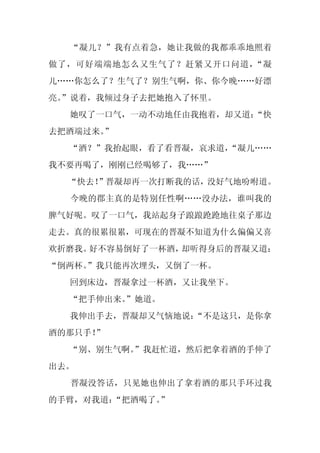 “凝儿？”我有点着急，她让我做的我都乖乖地照着
做了，可好端端地怎么又生气了？赶紧又开口问道，“凝
儿……你怎么了？生气了？别生气啊，你、你今晚……好漂
亮。
 ”说着，我倾过身子去把她抱入了怀里。
  她叹了一口气，一动不动地任由我抱着，却又道：
                       “快
去把酒端过来。
      ”
  “酒？”我抬起眼，看了看晋凝，哀求道，
                    “凝儿……
我不要再喝了，刚刚已经喝够了，我……”
  “快去！
     ”晋凝却再一次打断我的话，没好气地吩咐道。
  今晚的郡主真的是特别任性啊……没办法，谁叫我的
脾气好呢。叹了一口气，我站起身子踉踉跄跄地往桌子那边
走去。真的很累很累，可现在的晋凝不知道为什么偏偏又喜
欢折磨我。好不容易倒好了一杯酒，却听得身后的晋凝又道：
“倒两杯。
    ”我只能再次埋头，又倒了一杯。
  回到床边，晋凝拿过一杯酒，又让我坐下。
  “把手伸出来。
        ”她道。
  我伸出手去，晋凝却又气恼地说：
                “不是这只，是你拿
酒的那只手！”
  “别、别生气啊。
         ”我赶忙道，然后把拿着酒的手伸了
出去。
  晋凝没答话，只见她也伸出了拿着酒的那只手环过我
的手臂，对我道：“把酒喝了。”
 