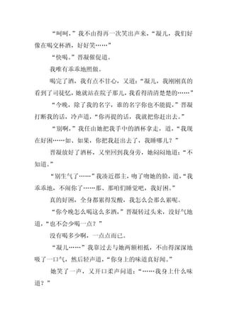 “呵呵，”我不由得再一次笑出声来，“凝儿，我们好
像在喝交杯酒，好好笑……”
  “快喝。
     ”晋凝催促道。
  我唯有乖乖地照做。
  喝完了酒，我有点不甘心，又道：
                “凝儿，我刚刚真的
看到了司徒忆，她就站在院子那儿，我看得清清楚楚的……”
  “今晚，除了我的名字，谁的名字你也不能提，
                      ”晋凝
打断我的话，冷声道，“你再提的话，我就把你赶出去。”
  “别啊，”我任由她把我手中的酒杯拿走，道，“我现
在好困……如、如果，你把我赶出去了，我睡哪儿？”
  晋凝放好了酒杯，又坐回到我身旁，她闷闷地道：
                       “不
知道。”
  “别生气了……”我凑近郡主，吻了吻她的脸， “我
                       道，
乖乖地，不闹你了……那、那咱们睡觉吧，我好困。
                      ”
  真的好困，全身都累得发酸，我怎么会那么累呢。
  “你今晚怎么喝这么多酒，
             ”晋凝转过头来，没好气地
道，
 “也不会少喝一点？”
  没有喝多少啊，一点点而已。
  “凝儿……”我靠过去与她两额相抵，不由得深深地
吸了一口气，然后轻声道，
           “你身上的味道真好闻。”
  她笑了一声，又开口柔声问道：“……我身上什么味
道？”
 