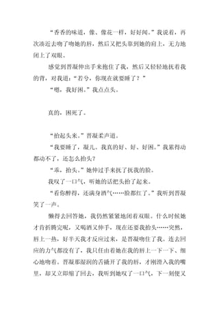 “香香的味道，像、像花一样，好好闻。”我说着，再
次凑近去吻了吻她的唇，然后又把头靠到她的肩上，无力地
闭上了双眼。
  感觉到晋凝伸出手来抱住了我，然后又轻轻地抚着我
的背，对我道：
      “若兮，你现在就要睡了？”
  “嗯，我好困。
        ”我点点头。


  真的，困死了。


  “抬起头来。
       ”晋凝柔声道。
  “我要睡了，凝儿。我真的好、好、好困。
                    ”我累得动
都动不了，还怎么抬头？
  “乖，抬头。
       ”她伸过手来抚了抚我的脸。
  我叹了一口气，听她的话把头抬了起来。
  “看你醉得，还满身酒气……脸都红了。”我听到晋凝
笑了一声。
  懒得去回答她，我仍然紧紧地闭着双眼。什么时候她
才肯折腾完呢，又喝酒又伸手，现在还要我抬头……突然，
唇上一热，好半天我才反应过来，是晋凝吻住了我。连去回
应的力气都没有了，我只任由着她在我的唇上一下一下、细
心地吻着。晋凝那湿润的舌撬开了我的唇，才刚滑入我的嘴
里，却又立即缩了回去，我听到她叹了一口气，下一刻便又
 