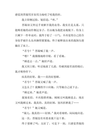 感觉到晋凝用牙齿用力地咬了咬我的唇。
  我立即侧过脸，皱眉道：“疼。
               ”
  晋凝却又伸过手来解开我的衣带，我实在是太累，只
能顺着她的动作侧过身子，任由她为我把衣袍脱下。待身上
只剩下一件单衣时，我终于松了一口气，不再觉得自己的全
身似乎被什么东西捆得紧紧地，终于被释放出来的我倒头便
躺在了床上。
  “若兮？”晋凝喊了我一声。
  “嗯？”我微微地睁开眼，看了看她。
  “睡进去一点。
        ”她轻声道。
  我又闭上眼，听话地滚了几滚，待碰到最里面的墙后，
我才顺势停下。
  床真的好软，我……真的好想睡。
  “若兮？”晋凝又喊了我一声。
  又怎么了？我懒得开口应她，只等她自己说下去。
  “睡过来。”她柔声道。
  我皱着眉，不再想搭理她，刚刚又叫我睡进去，现在
又叫我睡过来，我真的、真的好困，别再折磨我了……
  “若兮？”她又喊道。
  “凝儿，我真的……好困。
             ”我对着墙壁，闷闷地应道。
  这一次，晋凝没有再要求我干这干那。
  终于要睡了吗，太好了。可是下一刻，只感觉晋凝的
 