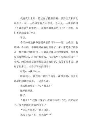 我再次闭上眼，转过身子揽着晋凝，想要正式和周公
幽会去。可……总感觉有点不对劲。今天是……成亲的日
子？谁成亲？好像是……我和晋凝成亲的日子？不对啊，我
们不是成过亲了吗？
  等等。
  今天的确是我和晋凝成亲的日子——第二次成亲。刹
那间，今天的一幕幕顿时在脑海里浮了上来，像是丢了的东
西一件件被我捡回兜里：九姐在我耳边的吵吵嚷嚷、等待晋
凝出现的焦急、拜堂时的紧张、与大家举杯喝酒的喧闹……
今天，的的确确是我和晋凝成亲的日子，我等了很多天，忍
耐了很多天，才终于等来的日子！
  可是……我却……
  睡意顿无，就连冷汗都吓了出来。我睁开眼，怀里的
晋凝仍旧背对着我，一动也不动。
  我怯怯地喊了一声：
          “凝儿？”
  她不搭理我。
  惨了。
  “凝儿？”我倾过身子，在她耳边道，
                  “我、我记起来
了，今天是咱们成亲的日子。”
  “你记性真好。
        ”她开口道。
  我笑了笑：“那、那我们……”
 