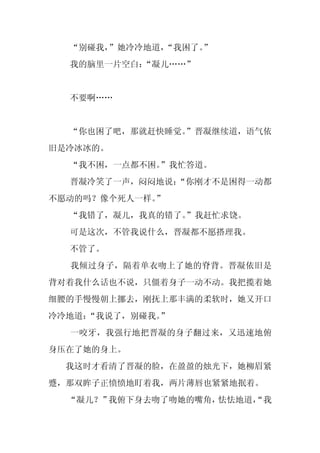 “别碰我，”她冷冷地道，
             “我困了。
                 ”
  我的脑里一片空白：
          “凝儿……”


  不要啊……


  “你也困了吧，那就赶快睡觉。
               ”晋凝继续道，语气依
旧是冷冰冰的。
  “我不困，一点都不困。”我忙答道。
  晋凝冷笑了一声，闷闷地说：
              “你刚才不是困得一动都
不愿动的吗？像个死人一样。”
  “我错了，凝儿，我真的错了。
               ”我赶忙求饶。
  可是这次，不管我说什么，晋凝都不愿搭理我。
  不管了。
  我倾过身子，隔着单衣吻上了她的脊背。晋凝依旧是
背对着我什么话也不说，只僵着身子一动不动。我把揽着她
细腰的手慢慢朝上挪去，刚抚上那丰满的柔软时，她又开口
冷冷地道：
    “我说了，别碰我。”
  一咬牙，我强行地把晋凝的身子翻过来，又迅速地俯
身压在了她的身上。
  我这时才看清了晋凝的脸，在盈盈的烛光下，她柳眉紧
蹙，那双眸子正愤愤地盯着我，两片薄唇也紧紧地抿着。
  “凝儿？”我俯下身去吻了吻她的嘴角，怯怯地道，
                        “我
 